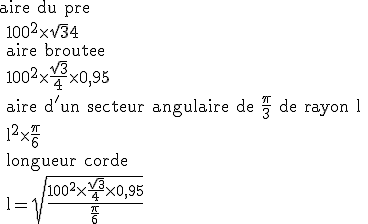 \rm aire du pre
 \\ 100^2\time \sqrt{3}{4}
 \\ aire broutee
 \\ 100^2\time \frac{\sqrt{3}}{4}\time 0,95
 \\ aire d'un secteur angulaire de \fr{\pi}{3} de rayon l
 \\ l^2\time \fr{\pi}{6}
 \\ longueur corde
 \\ l=\sqrt{\frac{100^2\time \frac{\sqrt{3}}{4}\time 0,95}{\fr{\pi}{6}}